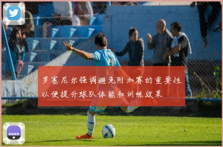 罗塞尼尔强调避免附加赛的重要性以便提升球队体能和训练效果