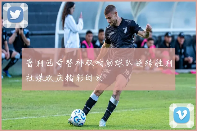 普利西奇替补双响助球队逆转胜利社媒欢庆精彩时刻