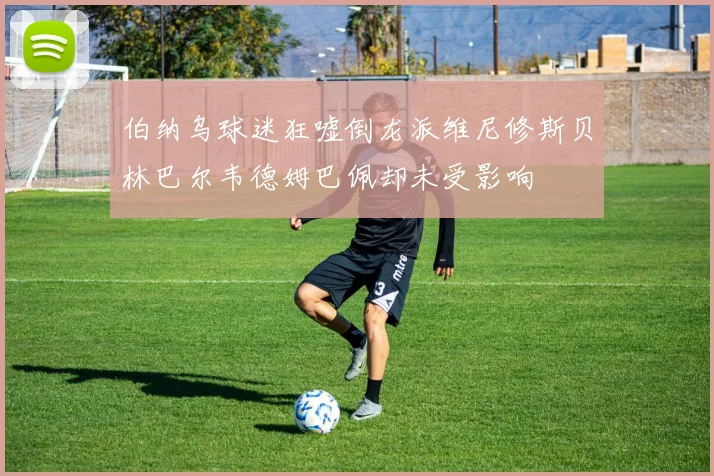 伯纳乌球迷狂嘘倒龙派维尼修斯贝林巴尔韦德姆巴佩却未受影响