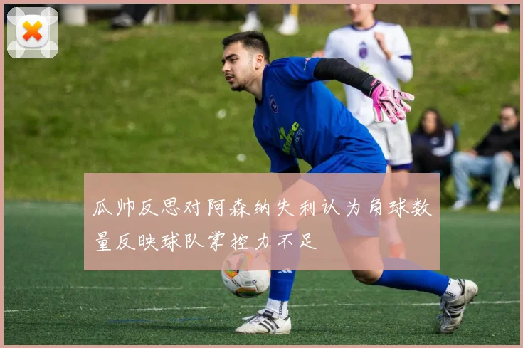 瓜帅反思对阿森纳失利认为角球数量反映球队掌控力不足