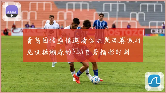 青岛国信盛情邀请你共聚观赛派对见证杨瀚森的NBA首秀精彩时刻