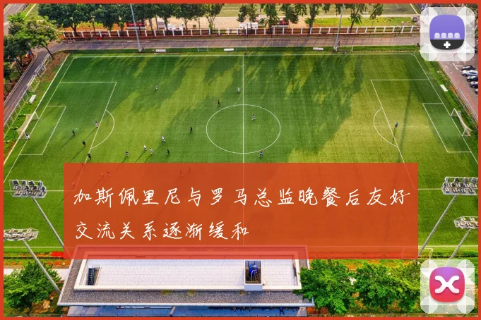 加斯佩里尼与罗马总监晚餐后友好交流关系逐渐缓和