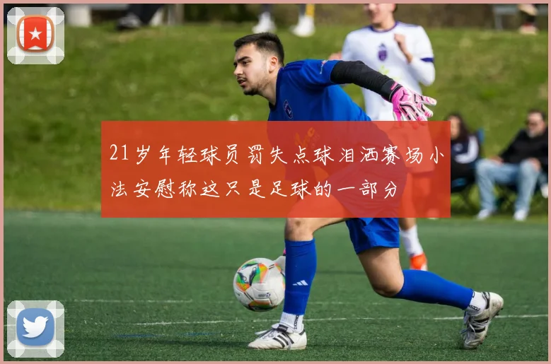 21岁年轻球员罚失点球泪洒赛场小法安慰称这只是足球的一部分