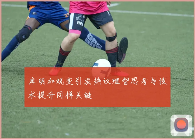 库明加蜕变引发热议理智思考与技术提升同样关键