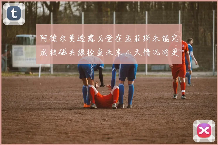阿德尔曼透露戈登在孟菲斯未能完成核磁共振检查未来几天情况将更清晰