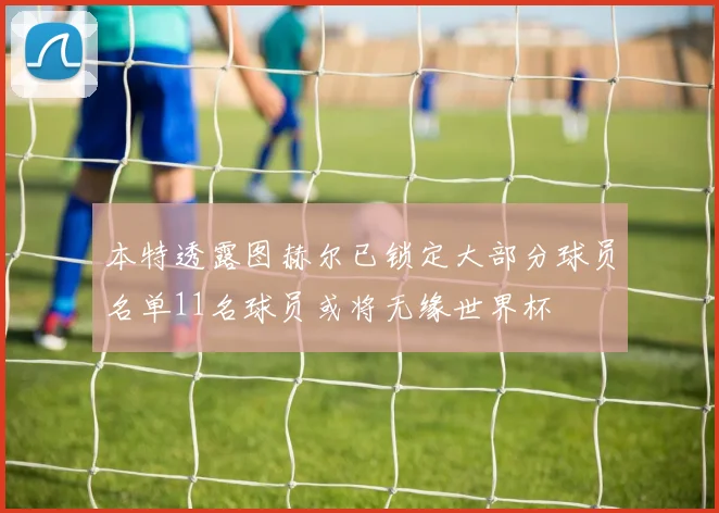 本特透露图赫尔已锁定大部分球员名单11名球员或将无缘世界杯