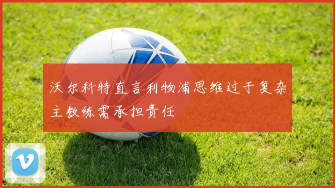 沃尔科特直言利物浦思维过于复杂主教练需承担责任
