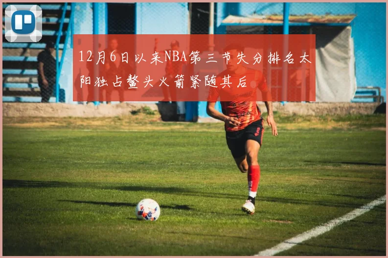12月6日以来NBA第三节失分排名太阳独占鳌头火箭紧随其后