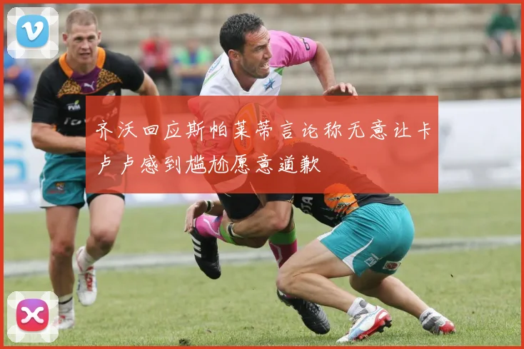 齐沃回应斯帕莱蒂言论称无意让卡卢卢感到尴尬愿意道歉