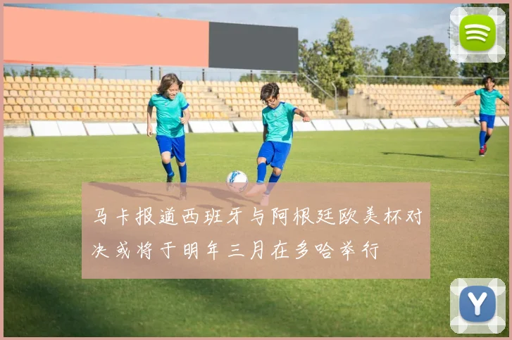 马卡报道西班牙与阿根廷欧美杯对决或将于明年三月在多哈举行