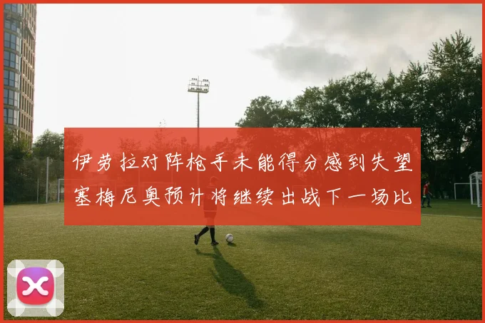 伊劳拉对阵枪手未能得分感到失望塞梅尼奥预计将继续出战下一场比赛
