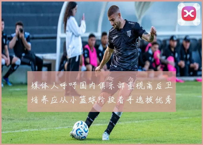 媒体人呼吁国内俱乐部重视高后卫培养应从小篮球阶段着手选拔优秀前锋