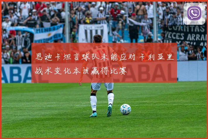 恩迪卡坦言球队未能应对卡利亚里战术变化本该赢得比赛