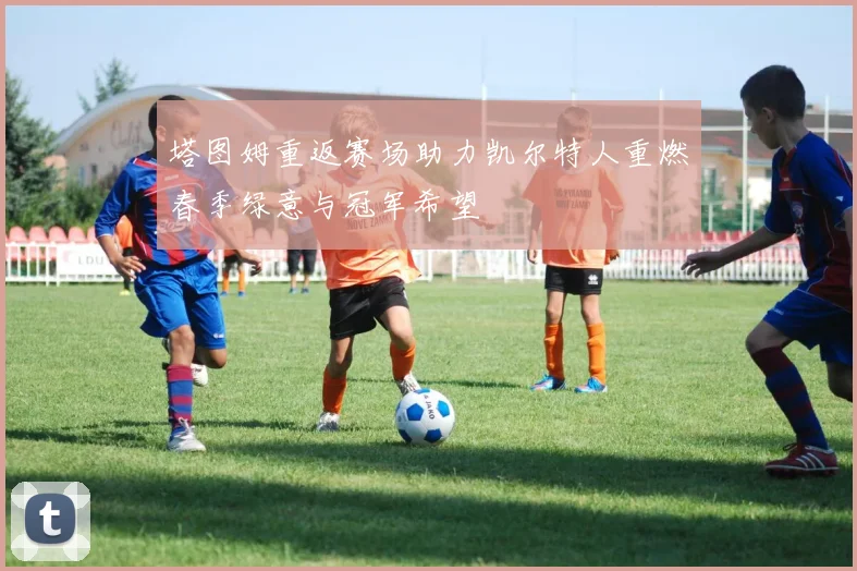 塔图姆重返赛场助力凯尔特人重燃春季绿意与冠军希望