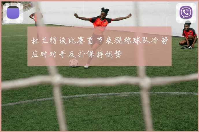 杜兰特谈比赛首节表现称球队冷静应对对手反扑保持优势