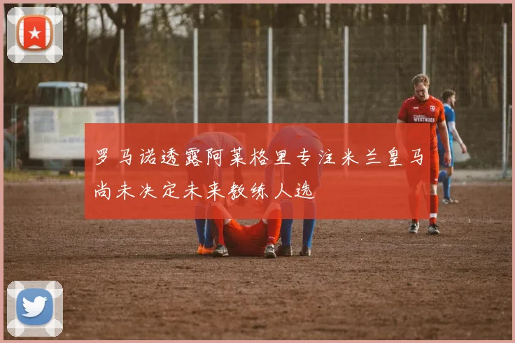 罗马诺透露阿莱格里专注米兰皇马尚未决定未来教练人选