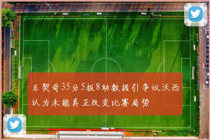 东契奇35分5板8助数据引争议沃西认为未能真正改变比赛局势