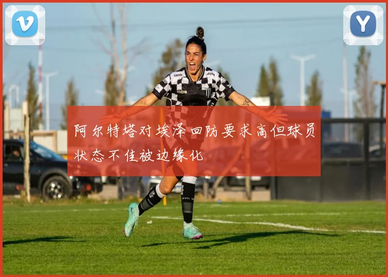 阿尔特塔对埃泽回防要求高但球员状态不佳被边缘化