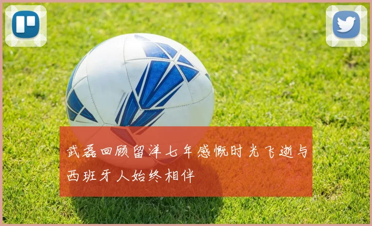武磊回顾留洋七年感慨时光飞逝与西班牙人始终相伴