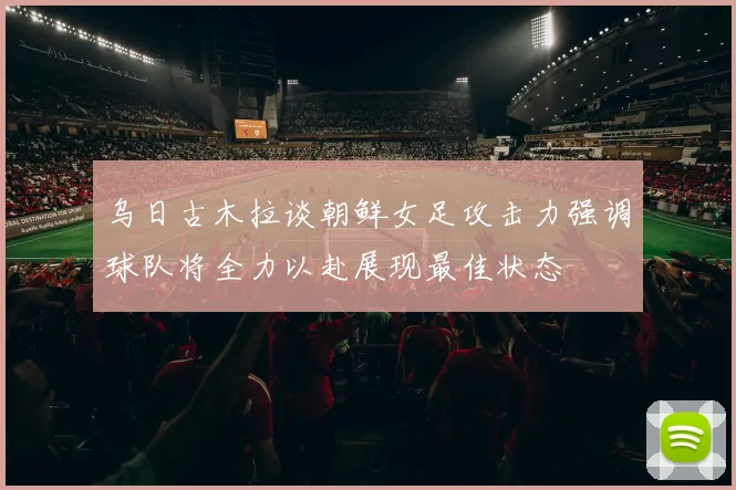 乌日古木拉谈朝鲜女足攻击力强调球队将全力以赴展现最佳状态