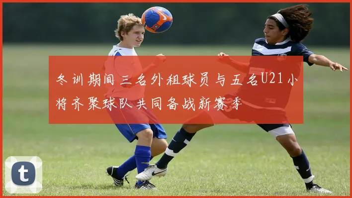 冬训期间三名外租球员与五名U21小将齐聚球队共同备战新赛季