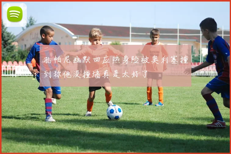 孔帕尼幽默回应热身险被奥利塞撞到称他没撞墙真是太好了