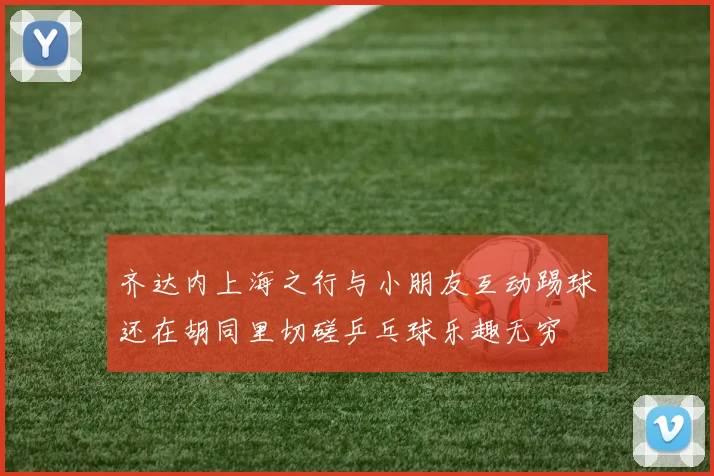 齐达内上海之行与小朋友互动踢球还在胡同里切磋乒乓球乐趣无穷